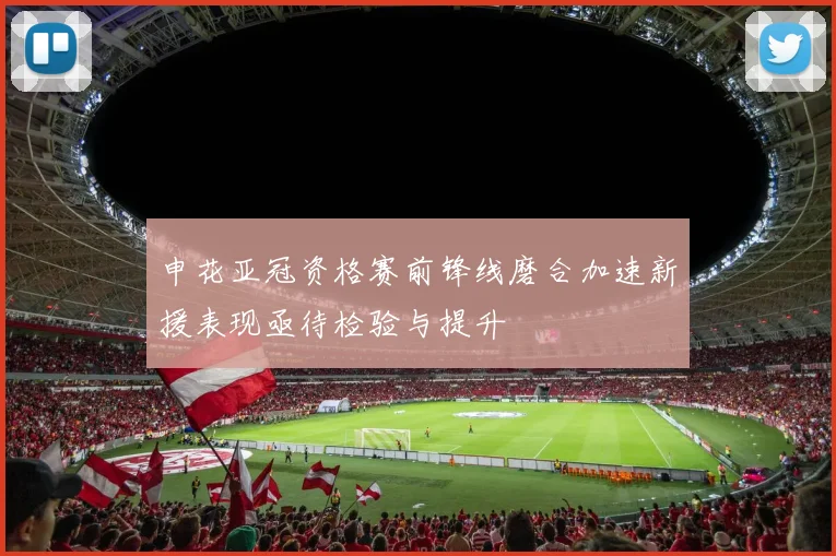 申花亚冠资格赛前锋线磨合加速新援表现亟待检验与提升
