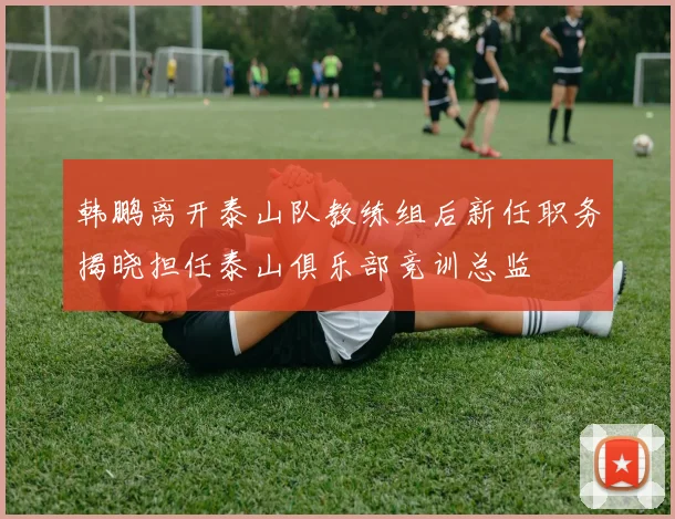 韩鹏离开泰山队教练组后新任职务揭晓担任泰山俱乐部竞训总监