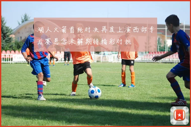 湖人火箭首轮对决再度上演西部季后赛悬念未解期待精彩对抗