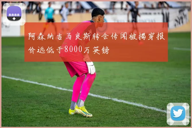 阿森纳吉马良斯转会传闻被揭穿报价远低于8000万英镑