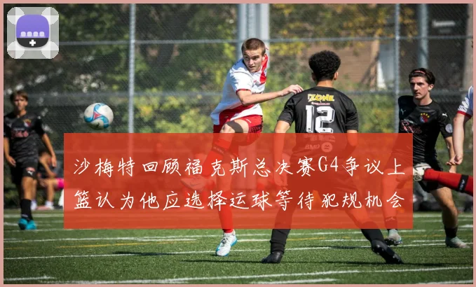 沙梅特回顾福克斯总决赛G4争议上篮认为他应选择运球等待犯规机会