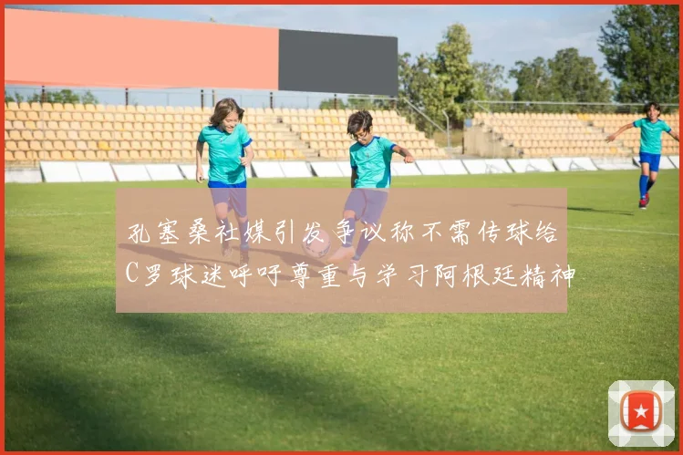 孔塞桑社媒引发争议称不需传球给C罗球迷呼吁尊重与学习阿根廷精神