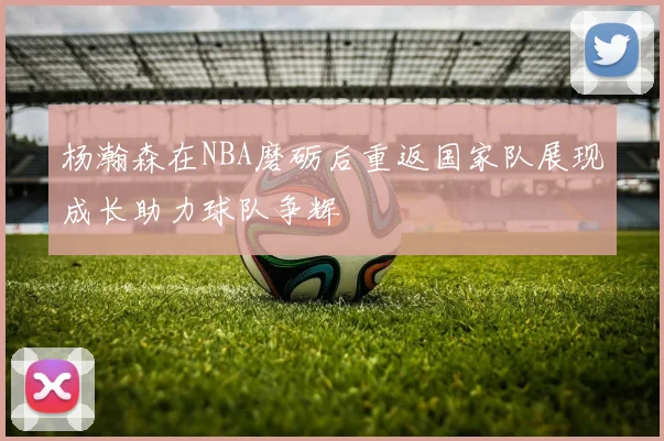 杨瀚森在NBA磨砺后重返国家队展现成长助力球队争辉