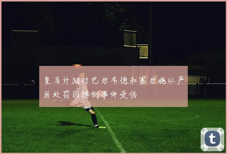 皇马计划对巴尔韦德和塞尔施以严厉处罚因摔倒事件受伤