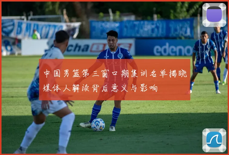 中国男篮第三窗口期集训名单揭晓媒体人解读背后意义与影响