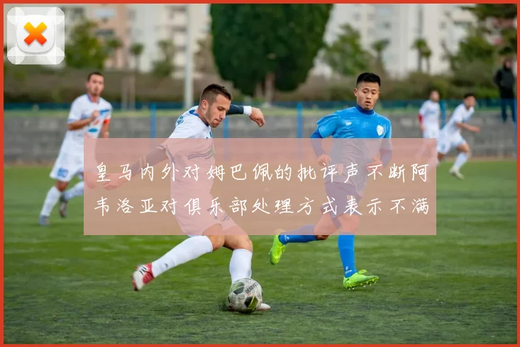 皇马内外对姆巴佩的批评声不断阿韦洛亚对俱乐部处理方式表示不满