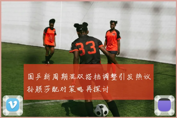 国乒新周期混双搭档调整引发热议孙颖莎配对策略再探讨