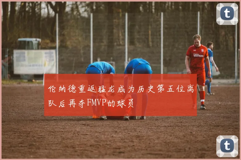 伦纳德重返猛龙成为历史第五位离队后再夺FMVP的球员