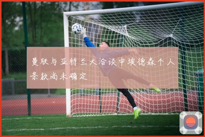 曼联与亚特兰大洽谈中埃德森个人条款尚未确定