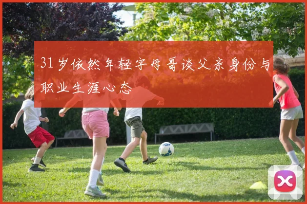 31岁依然年轻字母哥谈父亲身份与职业生涯心态