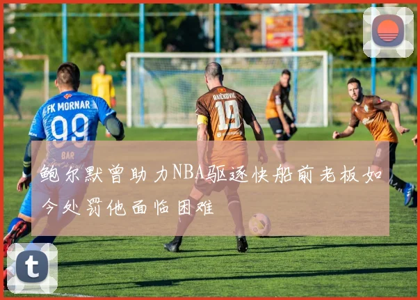 鲍尔默曾助力NBA驱逐快船前老板如今处罚他面临困难