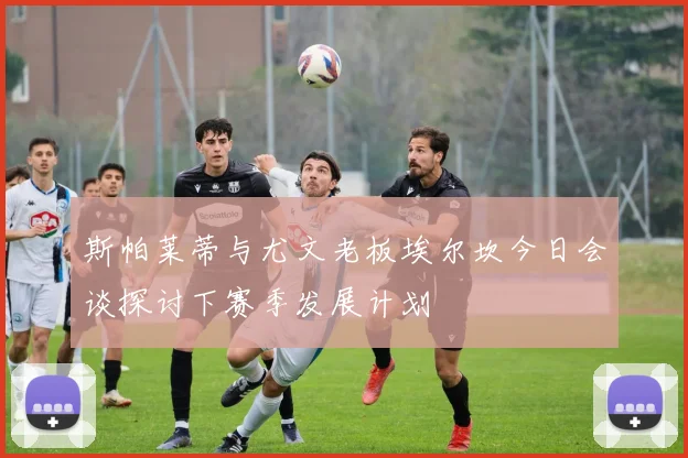 斯帕莱蒂与尤文老板埃尔坎今日会谈探讨下赛季发展计划