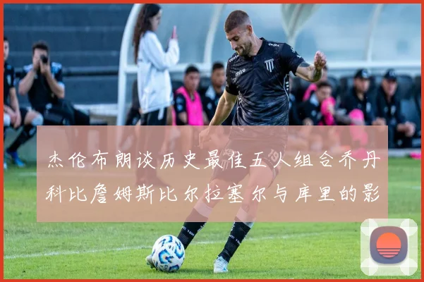 杰伦布朗谈历史最佳五人组合乔丹科比詹姆斯比尔拉塞尔与库里的影响力
