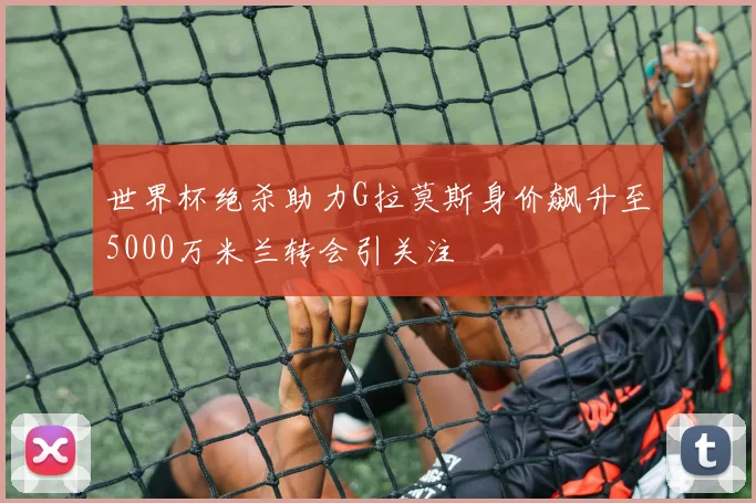 世界杯绝杀助力G拉莫斯身价飙升至5000万米兰转会引关注