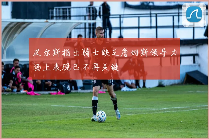 皮尔斯指出骑士缺乏詹姆斯领导力场上表现已不再关键
