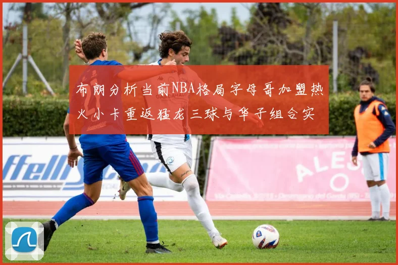布朗分析当前NBA格局字母哥加盟热火小卡重返猛龙三球与华子组合实力强劲