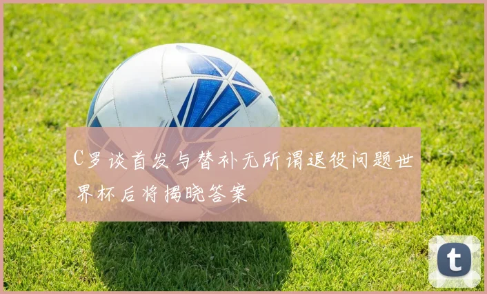 C罗谈首发与替补无所谓退役问题世界杯后将揭晓答案