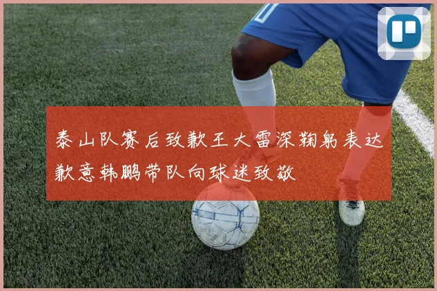 泰山队赛后致歉王大雷深鞠躬表达歉意韩鹏带队向球迷致敬