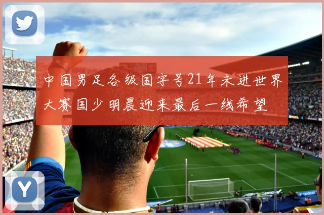 中国男足各级国字号21年未进世界大赛国少明晨迎来最后一线希望