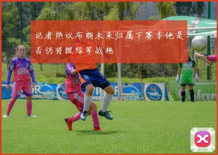 记者热议布朗未来归属下赛季他是否仍将披绿军战袍