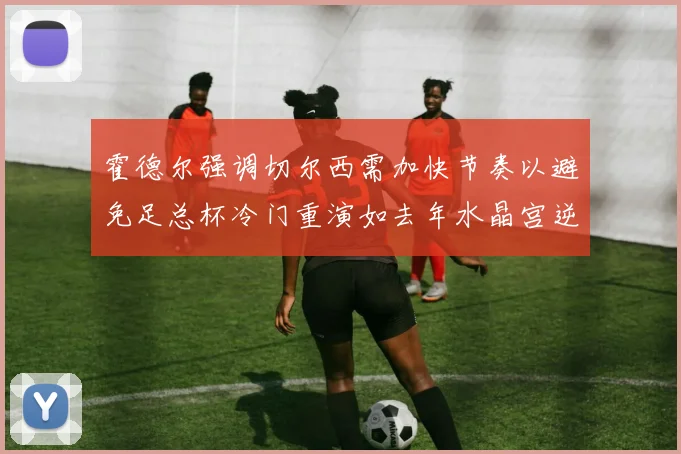 霍德尔强调切尔西需加快节奏以避免足总杯冷门重演如去年水晶宫逆袭曼城