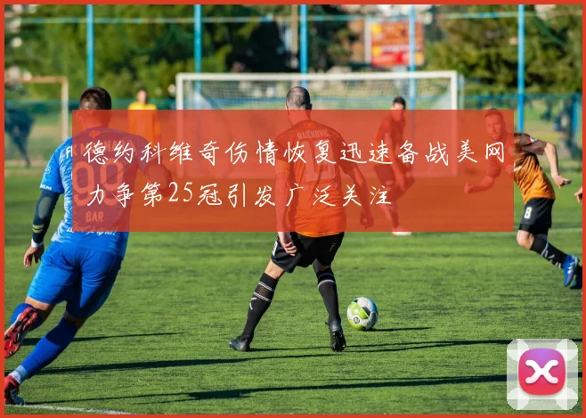 德约科维奇伤情恢复迅速备战美网力争第25冠引发广泛关注