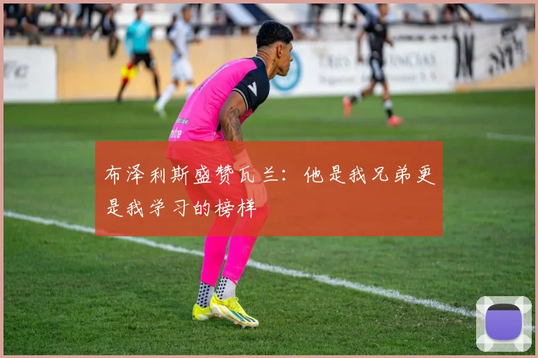布泽利斯盛赞瓦兰：他是我兄弟更是我学习的榜样