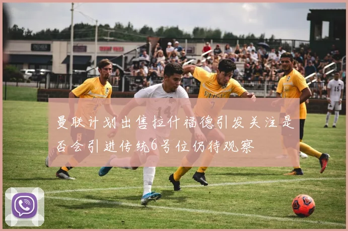 曼联计划出售拉什福德引发关注是否会引进传统6号位仍待观察