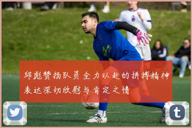 邱彪赞扬队员全力以赴的拼搏精神表达深切欣慰与肯定之情