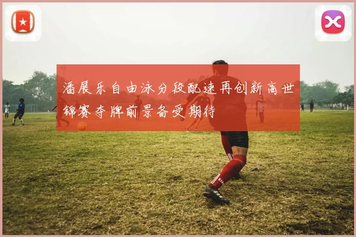 潘展乐自由泳分段配速再创新高世锦赛夺牌前景备受期待