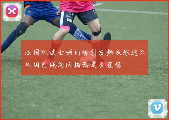 法国队波士顿训练引发热议球迷只认姆巴佩询问梅西是否在场